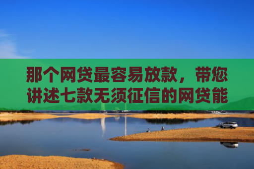 那个网贷最容易放款，带您讲述七款无须征信的网贷能下款吗