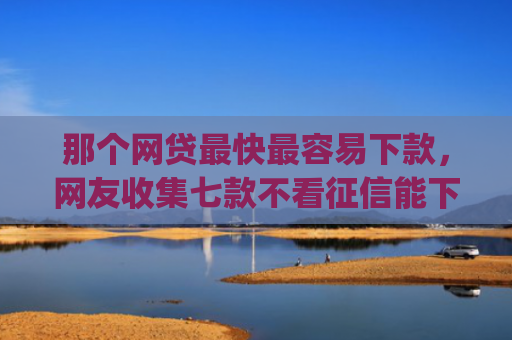 那个网贷最快最容易下款，网友收集七款不看征信能下款的网贷app