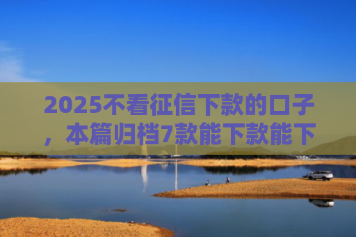 2025不看征信下款的口子，本篇归档7款能下款能下款的网贷口子