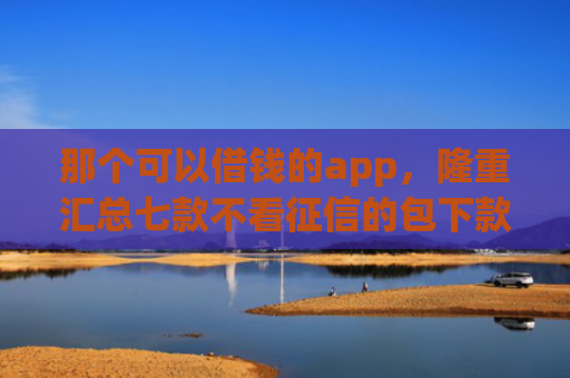 那个可以借钱的app，隆重汇总七款不看征信的包下款的网贷