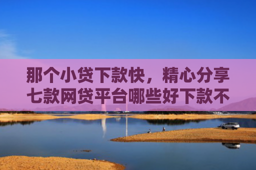 那个小贷下款快，精心分享七款网贷平台哪些好下款不看征信