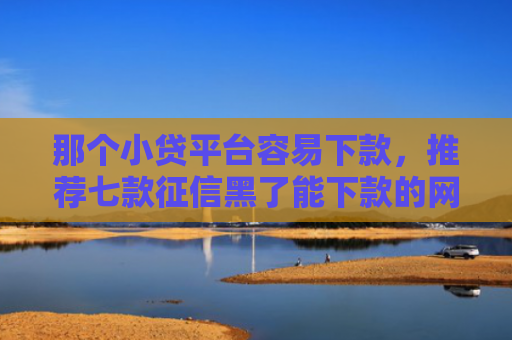 那个小贷平台容易下款，推荐七款征信黑了能下款的网贷吗