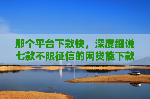那个平台下款快，深度细说七款不限征信的网贷能下款吗