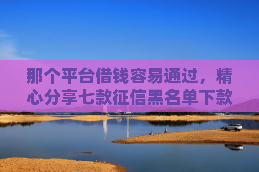 那个平台借钱容易通过，精心分享七款征信黑名单下款的网贷