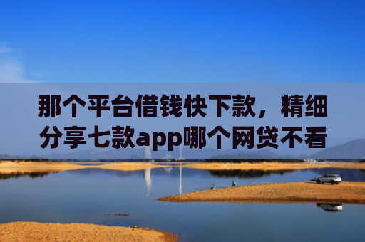 那个平台借钱快下款，精细分享七款app哪个网贷不看征信下款快