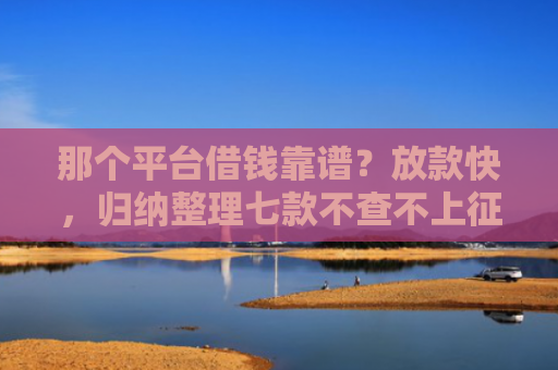 那个平台借钱靠谱？放款快，归纳整理七款不查不上征信好下款网贷