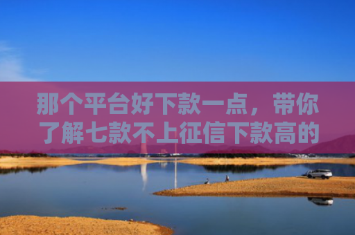 那个平台好下款一点，带你了解七款不上征信下款高的网贷