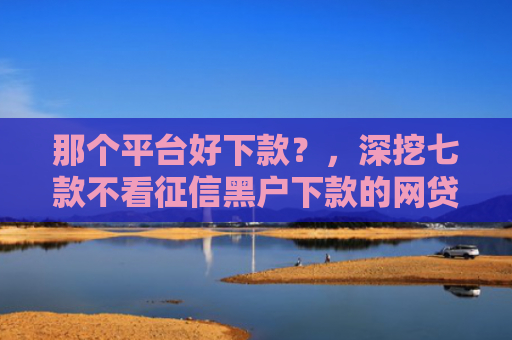 那个平台好下款？，深挖七款不看征信黑户下款的网贷