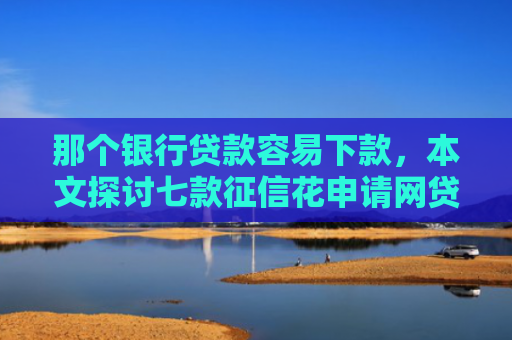 那个银行贷款容易下款，本文探讨七款征信花申请网贷能下款吗