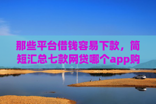 那些平台借钱容易下款，简短汇总七款网贷哪个app购买征信下款的