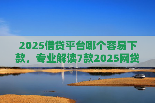 2025借贷平台哪个容易下款，专业解读7款2025网贷下款新口子