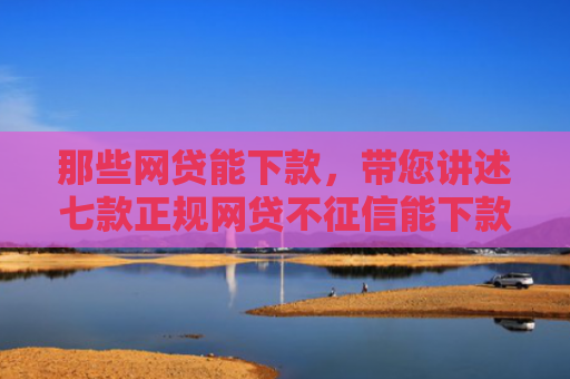 那些网贷能下款，带您讲述七款正规网贷不征信能下款吗