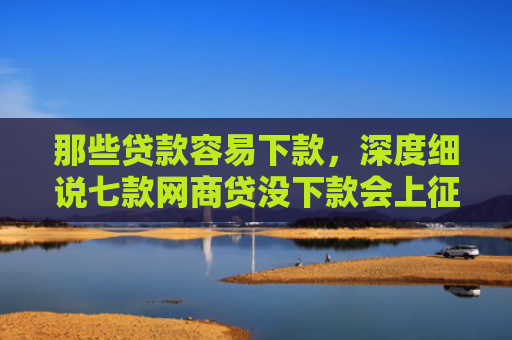 那些贷款容易下款，深度细说七款网商贷没下款会上征信嘛