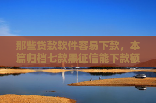 那些贷款软件容易下款，本篇归档七款黑征信能下款额度网贷