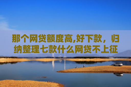 那个网贷额度高,好下款，归纳整理七款什么网贷不上征信好下款
