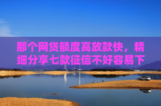 那个网贷额度高放款快，精细分享七款征信不好容易下款的网贷