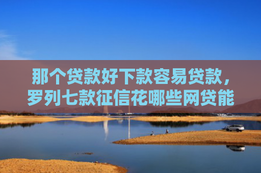 那个贷款好下款容易贷款，罗列七款征信花哪些网贷能下款