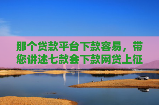 那个贷款平台下款容易，带您讲述七款会下款网贷上征信吗