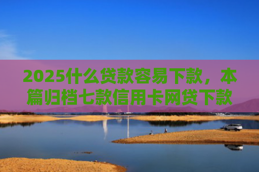 2025什么贷款容易下款，本篇归档七款信用卡网贷下款口子
