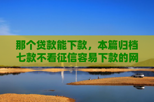 那个贷款能下款，本篇归档七款不看征信容易下款的网贷