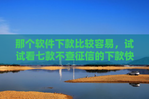 那个软件下款比较容易，试试看七款不查征信的下款快的网贷