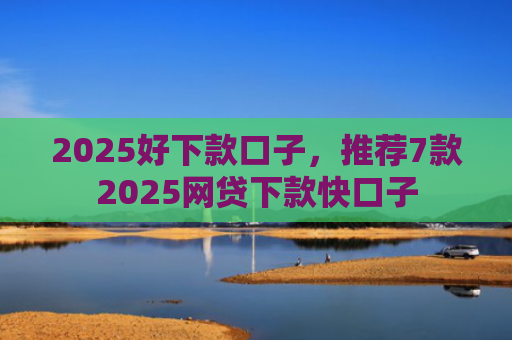 2025好下款口子，推荐7款2025网贷下款快口子