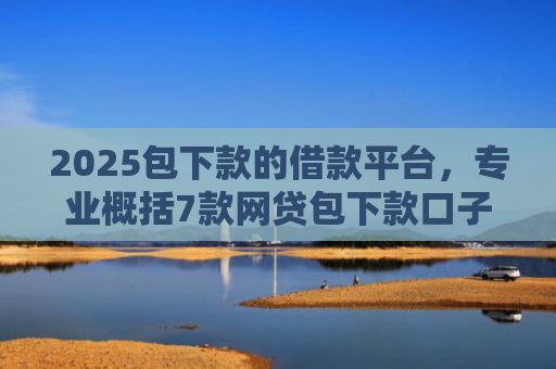 2025包下款的借款平台，专业概括7款网贷包下款口子