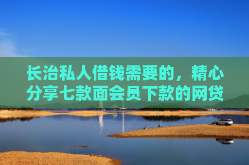 长治私人借钱需要的，精心分享七款面会员下款的网贷口子