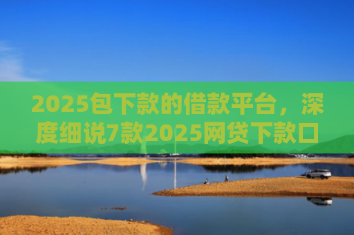 2025包下款的借款平台，深度细说7款2025网贷下款口子