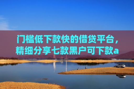 门槛低下款快的借贷平台，精细分享七款黑户可下款app