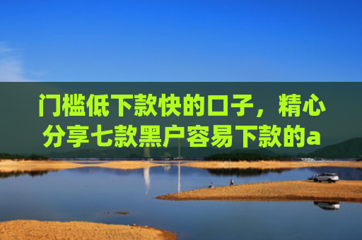 门槛低下款快的口子，精心分享七款黑户容易下款的app