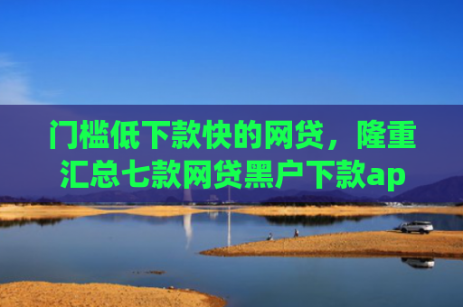 门槛低下款快的网贷，隆重汇总七款网贷黑户下款app