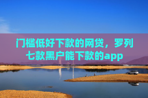 门槛低好下款的网贷，罗列七款黑户能下款的app