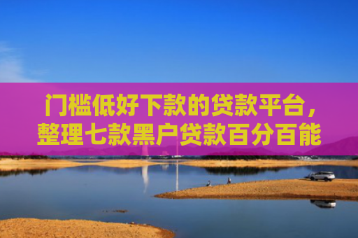 门槛低好下款的贷款平台，整理七款黑户贷款百分百能下款的