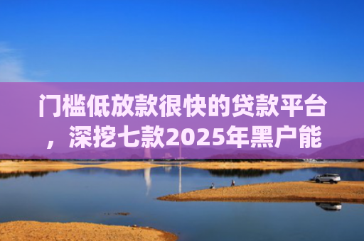 门槛低放款很快的贷款平台，深挖七款2025年黑户能下款的小额贷款app