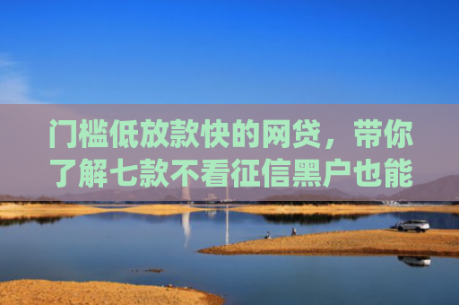 门槛低放款快的网贷，带你了解七款不看征信黑户也能下款的贷款app