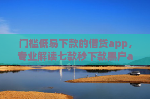 门槛低易下款的借贷app，专业解读七款秒下款黑户app