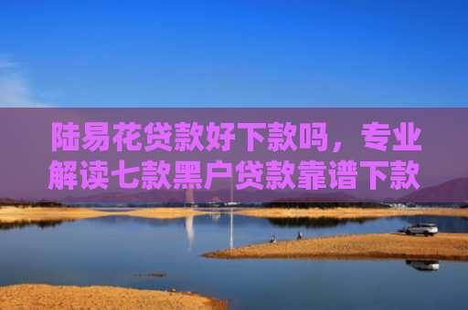陆易花贷款好下款吗，专业解读七款黑户贷款靠谱下款的有吗