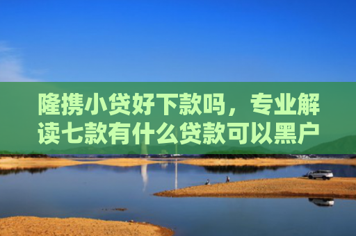 隆携小贷好下款吗，专业解读七款有什么贷款可以黑户下款