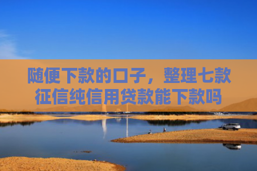 随便下款的口子，整理七款征信纯信用贷款能下款吗