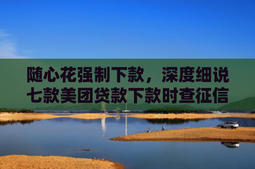 随心花强制下款，深度细说七款美团贷款下款时查征信吗