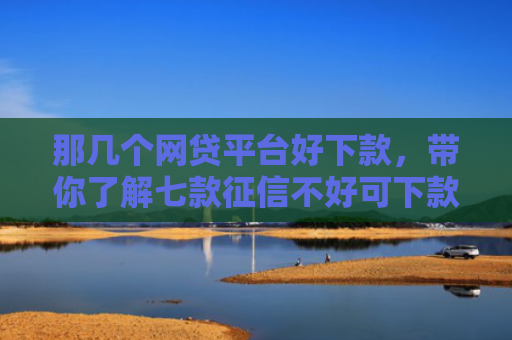 那几个网贷平台好下款，带你了解七款征信不好可下款的网贷吗
