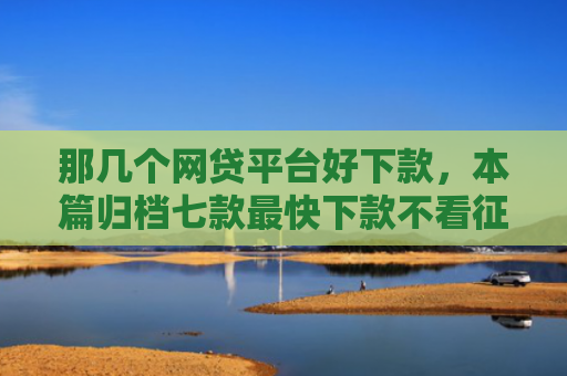 那几个网贷平台好下款，本篇归档七款最快下款不看征信的网贷