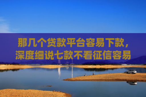 那几个贷款平台容易下款，深度细说七款不看征信容易下款的网贷app