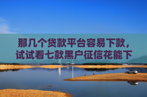 那几个贷款平台容易下款，试试看七款黑户征信花能下款的网贷