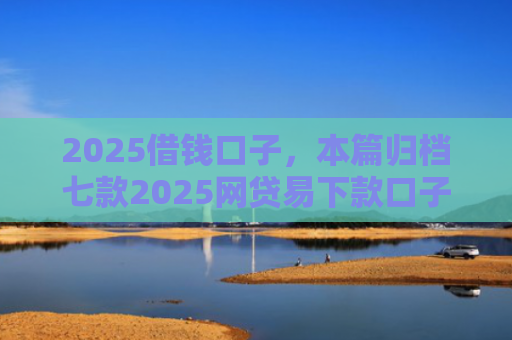 2025借钱口子，本篇归档七款2025网贷易下款口子