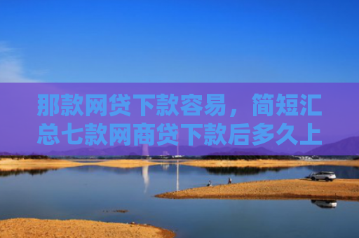 那款网贷下款容易，简短汇总七款网商贷下款后多久上征信