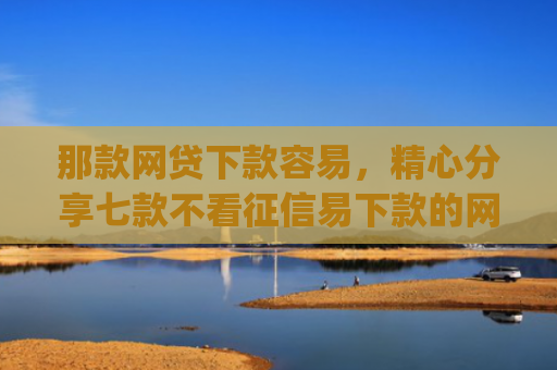 那款网贷下款容易，精心分享七款不看征信易下款的网贷app