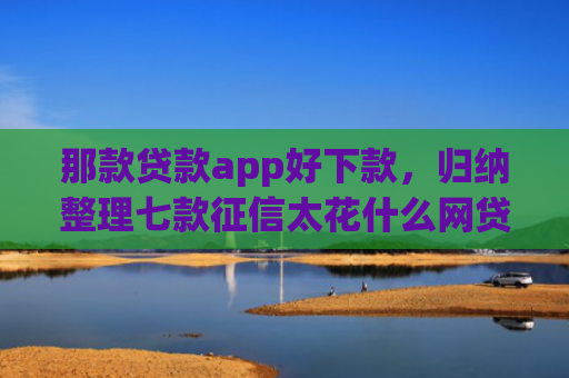 那款贷款app好下款，归纳整理七款征信太花什么网贷能下款