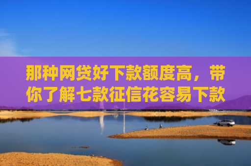 那种网贷好下款额度高，带你了解七款征信花容易下款的网贷app
